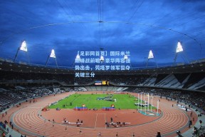 【足彩网首页】国际米兰巅峰战前瞻，豪华阵容强势出击，劳塔罗领军誓夺关键三分