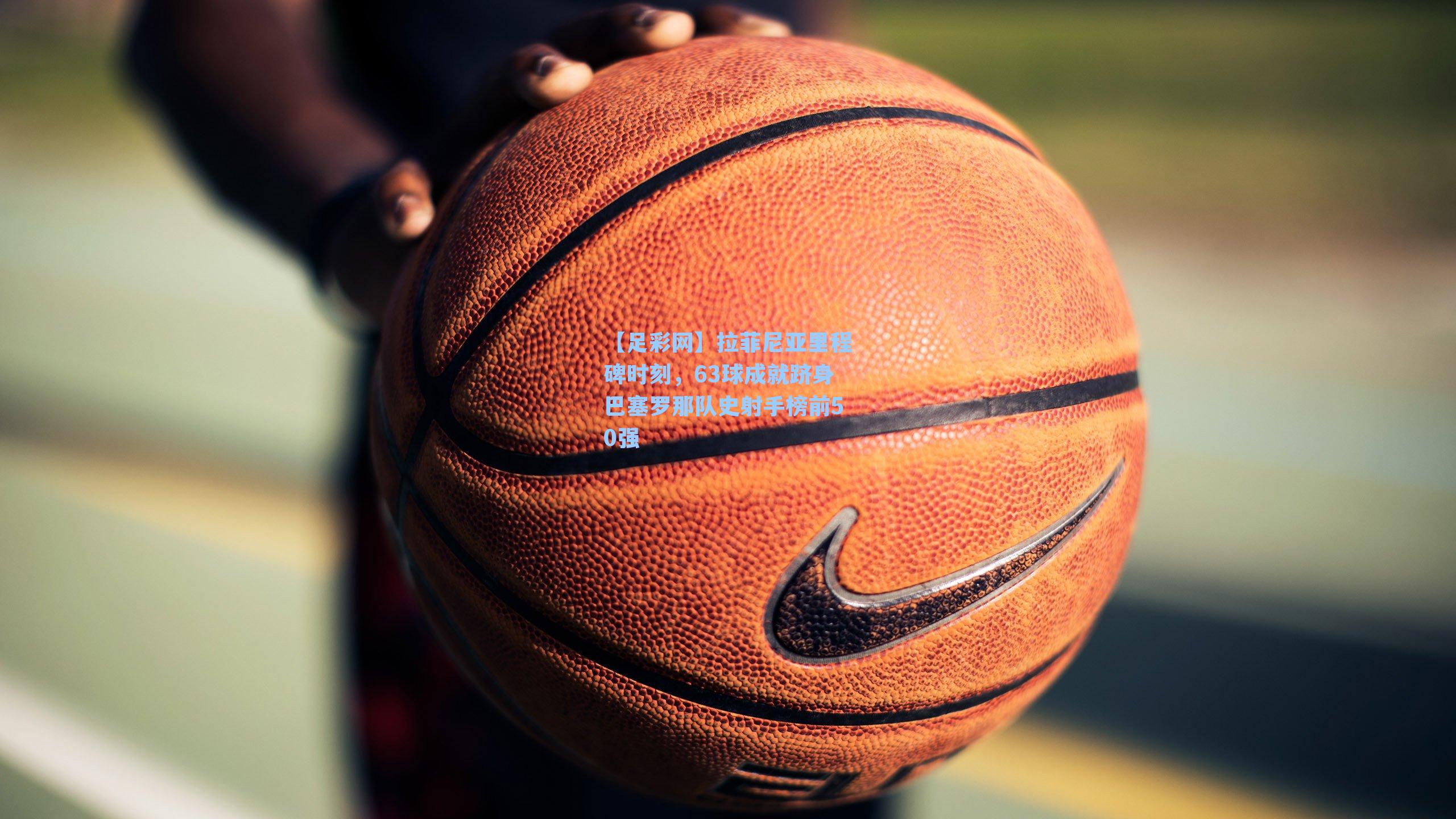 拉菲尼亚里程碑时刻，63球成就跻身巴塞罗那队史射手榜前50强